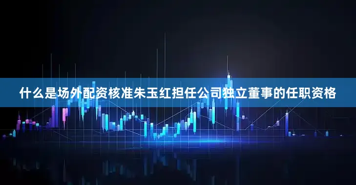 什么是场外配资核准朱玉红担任公司独立董事的任职资格