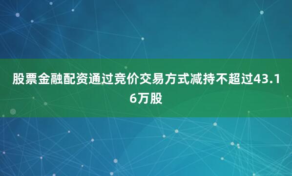 股票金融配资通过竞价交易方式减持不超过43.16万股
