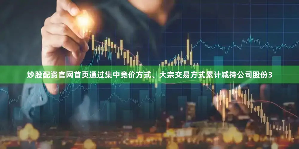 炒股配资官网首页通过集中竞价方式、大宗交易方式累计减持公司股份3