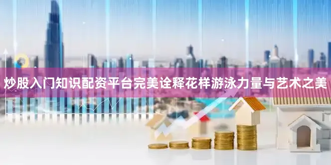 炒股入门知识配资平台完美诠释花样游泳力量与艺术之美