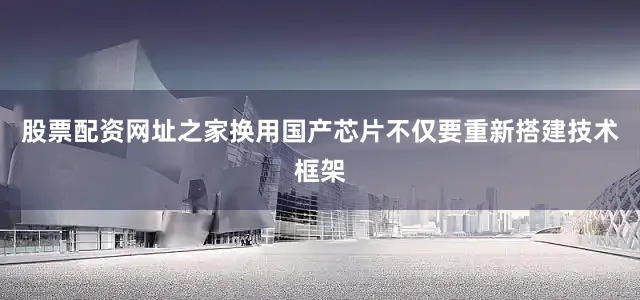 股票配资网址之家换用国产芯片不仅要重新搭建技术框架