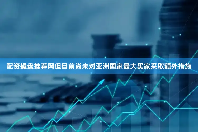 配资操盘推荐网但目前尚未对亚洲国家最大买家采取额外措施