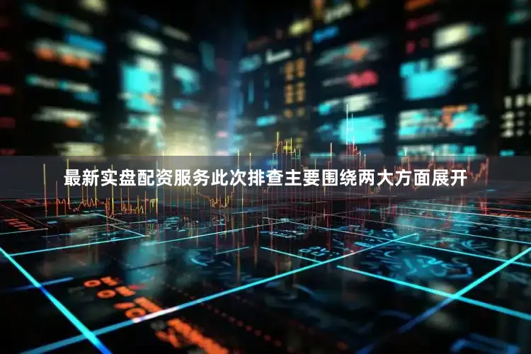 最新实盘配资服务此次排查主要围绕两大方面展开